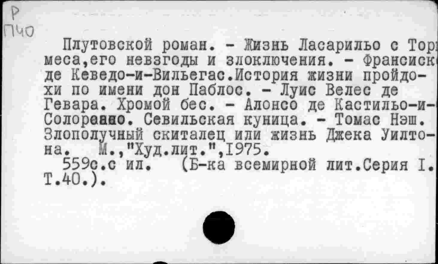 ﻿пчо
Плутовской роман. - Жизнь Ласарильо с Тор меса,его невзгоды и злоключения. - Франсиск де Кеведо-и-Вильегас.История жизни пройдохи по имени дон Паблос. - Луис Велес де Гевара. Хромой бес. - Алонсо де Кастильо-и-Солораано. Севильская куница. - Томас Нэш. Злополучный скиталец или жизнь Джека Уилтона. М.,"Худ.лит.”,1975.
559с.с ил. (Б-ка всемирной лит.Серия I. Т.40.).